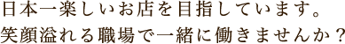 日本一楽しいお店を目指しています。笑顔溢れる職場で一緒に働きませんか？